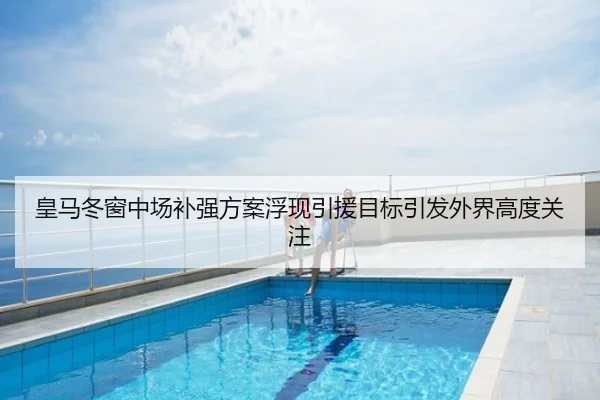 皇马冬窗中场补强方案浮现引援目标引发外界高度关注