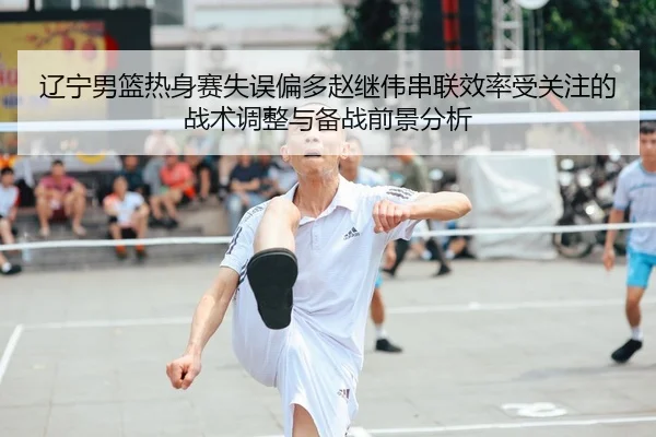 辽宁男篮热身赛失误偏多赵继伟串联效率受关注的战术调整与备战前景分析